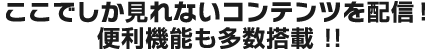 ここでしかみれないコンテンツを配信！便利機能も多数搭載！！